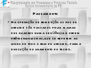 Passamento Na operação de remetição os fios de urdume são passados pelas malhas dos quadros numa seqüência e ordem pré-estabelecidas,que se repetem ao longo de todo o rolo de urdume, para a execução do ligamento do tecido. 
