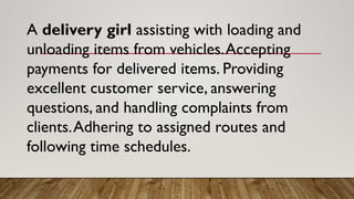 A delivery girl assisting with loading and
unloading items from vehicles.Accepting
payments for delivered items. Providing
excellent customer service, answering
questions, and handling complaints from
clients.Adhering to assigned routes and
following time schedules.
 
