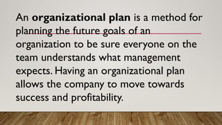 An organizational plan is a method for
planning the future goals of an
organization to be sure everyone on the
team understands what management
expects. Having an organizational plan
allows the company to move towards
success and profitability.
 