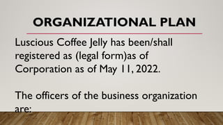 ORGANIZATIONAL PLAN
Luscious Coffee Jelly has been/shall
registered as (legal form)as of
Corporation as of May 11, 2022.
The officers of the business organization
are:
 