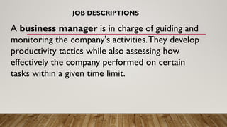 A business manager is in charge of guiding and
monitoring the company's activities.They develop
productivity tactics while also assessing how
effectively the company performed on certain
tasks within a given time limit.
JOB DESCRIPTIONS
 
