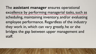 The assistant manager ensures operational
excellence by performing managerial tasks, such as
scheduling, maintaining inventory, and/or evaluating
employee performance. Regardless of the industry
they work in, which can vary greatly, he or she
bridges the gap between upper management and
staff.
 