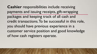 Cashier responsibilities include receiving
payments and issuing receipts, gift-wrapping
packages and keeping track of all cash and
credit transactions.To be successful in this role,
you should have previous experience in a
customer service position and good knowledge
of how cash registers operate.
 