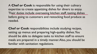 A Chef or Cook is responsible for using their culinary
expertise to create appetizing dishes for diners to enjoy.
Their duties include overseeing kitchen staff, tasting dishes
before going to customers and restocking food produce as
needed.
Chef or Cook responsibilities include studying recipes,
setting up menus and preparing high-quality dishes.You
should be able to delegate tasks to kitchen staff to ensure
meals are prepared in a timely manner.Also, you should be
familiar with sanitation regulations.
 