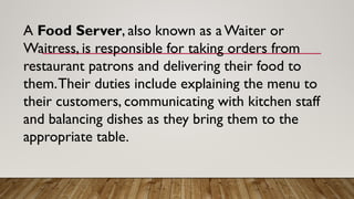 A Food Server, also known as a Waiter or
Waitress, is responsible for taking orders from
restaurant patrons and delivering their food to
them.Their duties include explaining the menu to
their customers, communicating with kitchen staff
and balancing dishes as they bring them to the
appropriate table.
 