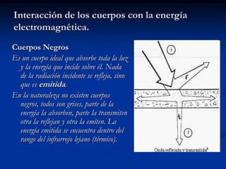 Interacción de los cuerpos con la energía
electromagnética.
Cuerpos Negros
Es un cuerpo ideal que absorbe toda la luz
  y la energía que incide sobre él. Nada
  de la radiación incidente se refleja, sino
  que es emitida.
En la naturaleza no existen cuerpos
  negros, todos son grises, parte de la
  energía la absorben, parte la transmiten
  otra la reflejan y otra la emiten. La
  energía emitida se encuentra dentro del
  rango del infrarrojo lejano (térmico).
 