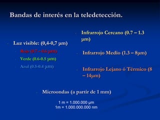 Bandas de interés en la teledetección.

                                  -       Infrarrojo Cercano (0.7 – 1.3
                                          μm)
-    Luz visible: (0,4-0,7 μm)
      - Rojo (0.7 – 0.6 μm)
                                      -   Infrarrojo Medio (1.3 – 8μm)
      - Verde (0.6-0.5 μm)

      - Azul (0.5-0.4 μm)
                                      -   Infrarrojo Lejano ó Térmico (8
                                          – 14μm)


               -   Microondas (a partir de 1 mm)
                         1 m = 1.000.000 µm
                        1m = 1.000.000.000 nm
 