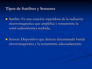Tipos de Satélites y Sensores

   Satélite: Es una estación repetidora de la radiación
    electromagnética que amplifica y retransmite la
    señal radioeléctrica recibida.

   Sensor: Dispositivo que detecta determinada banda
    electromagnética y la retransmite adecuadamente.
 