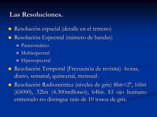Las Resoluciones.
   Resolución espacial (detalle en el terreno)
   Resolución Espectral (número de bandas)
       Pancromático
       Multiespectral
       Hiperespectral
   Resolución Temporal (Frecuencia de revisita) -horas,
    diario, semanal, quincenal, mensual-
   Resolución Radiométrica (niveles de gris) 8bit=28, 16bit
    (65000), 32bit (4.300millones), 64bit. El ojo humano
    entrenado no distingue más de 10 tonos de gris.
 