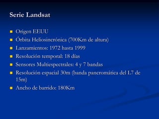 Serie Landsat

   Origen EEUU
   Órbita Heliosincrónica (700Km de altura)
   Lanzamientos: 1972 hasta 1999
   Resolución temporal: 18 días
   Sensores Multiespectrales: 4 y 7 bandas
   Resolución espacial 30m (banda pancromática del L7 de
    15m)
   Ancho de barrido: 180Km
 