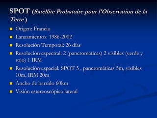 SPOT (Satellite Probatoire pour l'Observation de la
Terre )
   Origen: Francia
   Lanzamientos: 1986-2002
   Resolución Temporal: 26 días
   Resolución espectral: 2 (pancromáticas) 2 visibles (verde y
    rojo) 1 IRM
   Resolución espacial: SPOT 5 , pancromáticas 5m, visibles
    10m, IRM 20m
   Ancho de barrido 60km
   Visión estereoscópica lateral
 