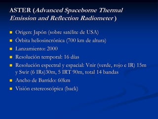 ASTER (Advanced Spaceborne Thermal
Emission and Reflection Radiometer )
   Origen: Japón (sobre satélite de USA)
   Órbita heliosincrónica (700 km de altura)
   Lanzamiento: 2000
   Resolución temporal: 16 días
   Resolución espectral y espacial: Vnir (verde, rojo e IR) 15m
    y Swir (6 IRs)30m, 5 IRT 90m, total 14 bandas
   Ancho de Barrido: 60km
   Visión estereoscópica (back)
 