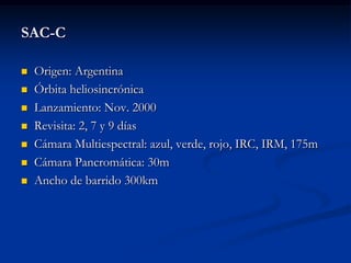SAC-C

   Origen: Argentina
   Órbita heliosincrónica
   Lanzamiento: Nov. 2000
   Revisita: 2, 7 y 9 días
   Cámara Multiespectral: azul, verde, rojo, IRC, IRM, 175m
   Cámara Pancromática: 30m
   Ancho de barrido 300km
 