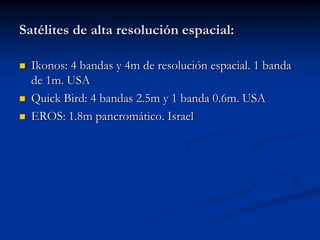 Satélites de alta resolución espacial:

   Ikonos: 4 bandas y 4m de resolución espacial. 1 banda
    de 1m. USA
   Quick Bird: 4 bandas 2.5m y 1 banda 0.6m. USA
   EROS: 1.8m pancromático. Israel
 