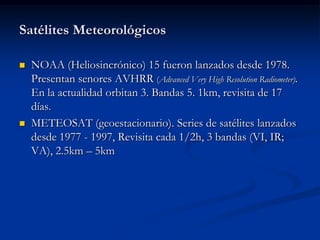 Satélites Meteorológicos

   NOAA (Heliosincrónico) 15 fueron lanzados desde 1978.
    Presentan senores AVHRR (Advanced Very High Resolution Radiometer).
    En la actualidad orbitan 3. Bandas 5. 1km, revisita de 17
    días.
   METEOSAT (geoestacionario). Series de satélites lanzados
    desde 1977 - 1997, Revisita cada 1/2h, 3 bandas (VI, IR;
    VA), 2.5km – 5km
 
