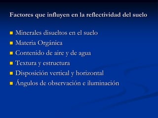 Factores que influyen en la reflectividad del suelo

   Minerales disueltos en el suelo
   Materia Orgánica
   Contenido de aire y de agua
   Textura y estructura
   Disposición vertical y horizontal
   Ángulos de observación e iluminación
 