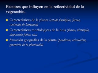 Factores que influyen en la reflectividad de la
vegetación.

   Características de la planta (estado fenológico, forma,
    contenido de humedad)
   Características morfológicas de la hoja (forma, histología,
    disposición foliar, etc.)
   Situación geográfica de la planta (pendiente, orientación,
    geometría de la plantación)
 