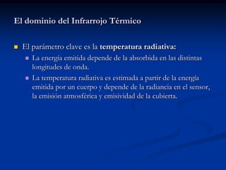 El dominio del Infrarrojo Térmico

   El parámetro clave es la temperatura radiativa:
       La energía emitida depende de la absorbida en las distintas
        longitudes de onda.
       La temperatura radiativa es estimada a partir de la energía
        emitida por un cuerpo y depende de la radiancia en el sensor,
        la emisión atmosférica y emisividad de la cubierta.
 
