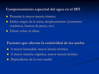 Comportamiento espectral del agua en el IRT
   Presenta la mayor inercia térmica
   Indica origen de la masa, desplazamiento (corrientes
    oceánicas, bancos de pesca, etc.)
   Efecto sobre el clima.


Factores que afectan la emisividad de los suelos
   A mayor humedad, mayor inercia térmica.
   A mayor materia orgánica, mayor inercia térmica
   Dependiente de la roca madre
 