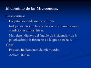 El dominio de las Microondas.
Características
- Longitud de onda mayor a 1 mm

- Independientes de las condiciones de iluminación y
  condiciones atmosféricas.
- Muy dependientes del ángulo de incidencia y de la
  polarización y la frecuencia a la que se trabaje.
Tipos:
- Pasivos. Radiómetros de microondas

- Activos. Radar.
 