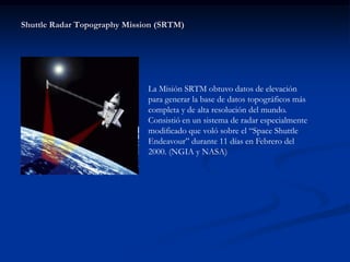 Shuttle Radar Topography Mission (SRTM)




                              La Misión SRTM obtuvo datos de elevación
                              para generar la base de datos topográficos más
                              completa y de alta resolución del mundo.
                              Consistió en un sistema de radar especialmente
                              modificado que voló sobre el “Space Shuttle
                              Endeavour” durante 11 días en Febrero del
                              2000. (NGIA y NASA)
 