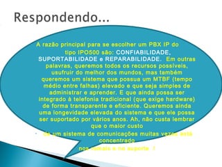 • A razão principal para se escolher um PBX IP do
• tipo IPO500 são: CONFIABILIDADE,
SUPORTABILIDADE e REPARABILIDADE. Em outras
palavras, queremos todos os recursos possíveis,
usufruir do melhor dos mundos, mas também
queremos um sistema que possua um MTBF (tempo
médio entre falhas) elevado e que seja simples de
administrar e aprender. E que ainda possa ser
integrado à telefonia tradicional (que exige hardware)
de forma transparente e eficiente. Queremos ainda
uma longevidade elevada do sistema e que ele possa
ser suportado por vários anos. Ah, não custa lembrar
que o maior custo
• de um sistema de comunicações muitas vezes está
concentrado
• nos ramais e no suporte !
 