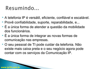  A telefonia IP é versátil, eficiente, confiável e escalável.
 Provê confiabilidade, suporte, reparabilidade, e...
 É a única forma de atender a questão da mobilidade
dos funcionários.
 É a única forma de integrar as novas formas de
comunicação nas empresas.
 O seu pessoal de TI pode cuidar da telefonia. Não
existe mais caixa preta e o seu negócio agora pode
contar com os serviços da Comunicação IP.
www.ip10.com.br
 
