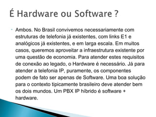 • Ambos. No Brasil convivemos necessariamente com
estruturas de telefonia já existentes, com links E1 e
analógicos já existentes, e em larga escala. Em muitos
casos, queremos aproveitar a infraestrutura existente por
uma questão de economia. Para atender estes requisitos
de conexão ao legado, o Hardware é necessário. Já para
atender a telefonia IP, puramente, os componentes
podem de fato ser apenas de Software. Uma boa solução
para o contexto tipicamente brasileiro deve atender bem
os dois mundos. Um PBX IP híbrido é software +
hardware.
 