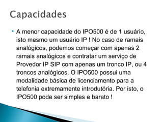  A menor capacidade do IPO500 é de 1 usuário,
isto mesmo um usuário IP ! No caso de ramais
analógicos, podemos começar com apenas 2
ramais analógicos e contratar um serviço de
Provedor IP SIP com apenas um tronco IP, ou 4
troncos analógicos. O IPO500 possui uma
modalidade básica de licenciamento para a
telefonia extremamente introdutória. Por isto, o
IPO500 pode ser simples e barato !
 