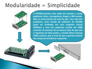 O IPO500 permite criar redes de centrais e, neste
appliance único, conseguimos chegar a 384 ramais.
Mas se você precisar de mais do que isto, não tem
problema. Uma versão de software do IPO500
pode ser instalada em uma máquina virtual
VMWare e com isto podemos escalar até 2000
usuários. Se precisar de um pouco mais do que isto
e requisitos de data center, a versão Select alcança
2500 usuários, que é mais do que a grande maioria
das empresas brasileiras requerem.
 