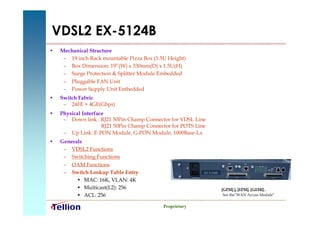 VDSL2 EX-5124B
•   Mechanical Structure
     – 19 inch Rack mountable Pizza Box (1.5U Height)
     – Box Dimension: 19”(W) x 330mm(D) x 1.5U(H)
     – Surge Protection & Splitter Module Embedded
     – Pluggable FAN Unit
     – Power Supply Unit Embedded
•   Switch Fabric
     – 24FE + 4GE(Gbps)
•   Physical Interface
     – Down link : RJ21 50Pin Champ Connector for VDSL Line
                     RJ21 50Pin Champ Connector for POTS Line
     – Up Link: E-PON Module, G-PON Module, 1000Base-Lx
•   Generals
     – VDSL2 Functions
     – Switching Functions
     – OAM Functions
     – Switch Lookup Table Entry                            EX 5124B

          • MAC: 16K, VLAN: 4K
          • Multicast(L2): 256                                         [GPM] ], [EPM], [GEMf] ,
          • ACL: 256                                                    See the”WAN Access Module”


                                            Proprietary
 