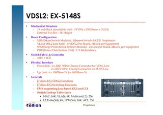 VDSL2: EX-5148S
•   Mechanical Structure
     – 19 inch Rack mountable shelf : 19”(W) x 250(D)mm x 3U(H)
     – External Fan Box : 1U Height
•   Board Configuration
     – MSM(Main Switch Module) : Ethernet Switch & CPU Peripherals
     – VLU(VDSL2 Line Unit) : 8 VDSL2 Per Board, 6Board per Equipment
     – SPM(Surge Protection & Splitter Module) : 24 Line per Board, 2Board per Equipment
     – PDU(Power Distribution Unit) : 1+1 Redundancy
•   Switch Fabric & Controller
     – 48FE + 4GE
•   Physical Interface
     – Down link : 2 x RJ21 50Pin Champ Connector for VDSL Line
                     2 x RJ21 50Pin Champ Connector for POTS Line
     – Up Link: 4 x 1000Base-Tx (or 1000Base-X)
•   Generals
     – [Tellion EX] VDSL2 Functions
     – [Tellion EX] Switching Functions
     – EMS supporting Java based GUI and CLI
     – Switch Lookup Table Entry
          • MAC: 16K, VLAN: 4K, Multicast(L2): 256
          • L3 Table(V4): 4K, LPM(V4): 16K, ACL: 256
                                            Proprietary
 