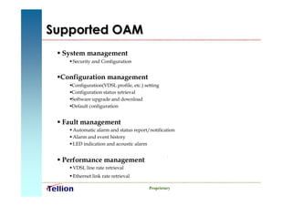 Supported OAM
 System management
    Security and Configuration


 Configuration management
 
    Configuration(VDSL profile, etc.) setting
    
    Configuration status retrieval
    
    Software upgrade and download
    
    Default configuration
    


 Fault management
    Automatic alarm and status report/notification
    Alarm and event history
    LED indication and acoustic alarm


 Performance management
    VDSL line rate retrieval
    Ethernet link rate retrieval

                                        Proprietary
 