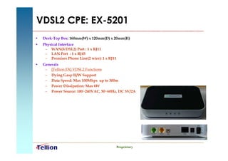 VDSL2 CPE: EX-5201
•   Desk-Top Box: 160mm(W) x 120mm(D) x 20mm(H)
•   Physical Interface
     – WAN(VDSL2) Port : 1 x RJ11
     – LAN Port : 1 x RJ45
     – Premises Phone Line(2 wire): 1 x RJ11
•   Generals
     – [Tellion EX] VDSL2 Functions
     – Dying Gasp H/W Support
     – Data Speed: Max 100Mbps up to 300m
     – Power Dissipation: Max 6W
     – Power Source: 100~240VAC, 50~60Hz, DC 5V/2A




                                               Proprietary
 