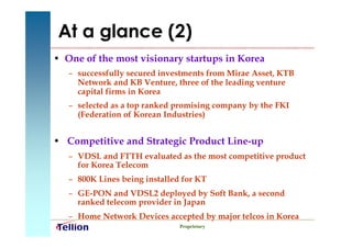 At a glance (2)
• One of the most visionary startups in Korea
   – successfully secured investments from Mirae Asset, KTB
     Network and KB Venture, three of the leading venture
     capital firms in Korea
   – selected as a top ranked promising company by the FKI
     (Federation of Korean Industries)


• Competitive and Strategic Product Line-up
   – VDSL and FTTH evaluated as the most competitive product
     for Korea Telecom
   – 800K Lines being installed for KT
   – GE-PON and VDSL2 deployed by Soft Bank, a second
     ranked telecom provider in Japan
   – Home Network Devices accepted by major telcos in Korea
                               Proprietary
 