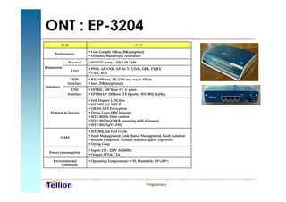 ONT : EP-3204
            항목                                          사양
                          ▪ Link Length: 10Km, 20Km(option)
     Performance
                          ▪ Dynamic Bandwidth Allocation
              Physical    ▪ W*H*D (mm) = 220 * 35 * 190
Dimension                 ▪ PWR, AP-LNK, AP-ACT, LINK, ERR, TX/RX
                  LED
                          ▪ LAN, ACT
                ODN       ▪ RX: 1490 nm, TX: 1310 nm, reach: 10Km
              Interface   ▪ max. 20Km(optional)
Interface
                UNI       ▪ EP3204 : 100 Base-TX 4 ports
              Interface   ▪ EP3204AP: 100Base_TX 4 ports, IEEE802.11a/b/g
                          ▪ Full Duplex 1.25Gbps
                          ▪ IEEE802.3ah MPCP
                          ▪ 128 bit AES Encryption
   Protocol & Service     ▪ Dying Gasp H/W Support
                          ▪ IEEE 802.3x Flow control
                          ▪ IEEE 802.3p(128KB queueing with 8 classes)
                          ▪ IEEE 802.3q(VLAN)

                          ▪ IEEE802.3ah Full OAM
                          ▪ Fault Management, Link Status Management, Fault Isolation
            OAM
                          ▪ Remote Loopback, Remote statistics query capability
                          ▪ Dying Gasp
                          ▪ Input: 110 - 220V AC/60Hz
  Power consumption
                          ▪ Output 12Vdc / 2A
    Environmental         ▪ Operating Temperature: 0-50, Humidity: 10%-80%
         Condition




                                                              Proprietary
 