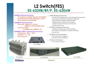 L2 Switch(FES)
                         ES-6224B/BF/P, ES-620xW
•   6224B/BF: Mechanical Structure                        6224P: Mechanical Structure
      – 19 inch Rack mountable Pizza Box (1U Height)            Electric Pole /Messenger Wire /Wall Mountable Die-Casting Box
      – Box Dimension: 19”(W)x 250mm(D) x 1U(H)                 Box Dimension: 500mm(W) x 250mm(H) x 200mm(D)
      – Power Supply Unit Embedded                              Surge Protection & Splitter Module Embedded

                                                                 ARB &ELB, Back-up Battery & OFD Installed
•   6224B/BF/P: Physical Interface                             

                                                                Airtight Container: IP 66 Grades, Vibration-free
      – Down link : 100Base-Tx 24 Ports
                                                                  Noiseless Fan-less type
                     100Base-Fx 24 Ports(6224F Only)
      – Up Link: G-PON                                    ES-620xW: Mechanical Structure
                 2 x 1000Base-X(or 1000Base-Tx)                  Installation: Multi-tenement or Office Building
                                                                 Box Dimension: 190mm(W) x 170mm(D) x 30mm(H)
•   6224B/BF/P, 620xW : Operational Environment                  Fan-less type
      – Temperature : -20ºC ~ +60ºC
      – Humidity : 7% ~ 90%                               ES-620xW: Physical Interface
      – Power Source: 90 ~ 250 Vac                             Down link : 6(or 8) x 100Base-Tx
                                                               Up Link: G-PON or 1000Base-x


                                                           ES-62xx: L2 Functions
                                                                 See “Software Functions”

                                  ES-620xW




       ES-6224P                              EX-6224BF                                                      EX-6224B

                                                         Proprietary
 