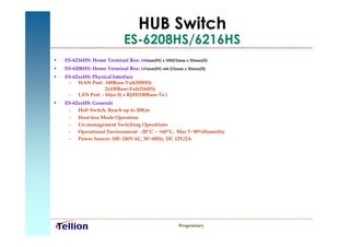 HUB Switch
                            ES-6208HS/6216HS
•   ES-6216HS: Home Terminal Box: 160mm(W) x 100(D)mm x 30mm(H)
•   ES-6208HS: Home Terminal Box: 145mm(W) x66 (D)mm x 30mm(H)
•   ES-62xxHS: Physical Interface
     – WAN Port : 100Base-Tx(6208HS)
                    2x100Base-Fx(6216HS)
     – LAN Port : 16(or 8) x RJ45(100Base-Tx )
•   ES-62xxHS: Generals
     – Hub Switch, Reach up to 20Km
     – Host-less Mode Operation
     – Un-management Switching Operations
     – Operational Environment: -20ºC ~ +60ºC, Max 5~90%Humidity
     – Power Source: 100~240VAC, 50~60Hz, DC 12V/2A




                                                   Proprietary
 