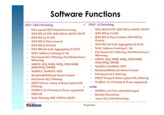 Software Functions
•   OLT: L2/L3 Switching                           •    ONU: L2 Switching
     –   Wire-speed L2/L3 Packet Processing              –   IEEE 802.1d STP, IEEE 802.1w RSTP, MSTP
     –   IEEE 802.1d STP, IEEE 802.1w RSTP, MSTP         –   IEEE 802.1q VLAN
     –   IEEE 802.1q VLAN                                –   IEEE 802.3x Flow Control, IEEE 802.1p
     –   IEEE 802.3x Flow Control                            Priority
     –   IEEE 802.1p Priority                            –   IEEE 802.3ad Link Aggregation (LACP)
     –   IEEE 802.3ad Link Aggregation (LACP)            –   MAC Address Limiting (1~16)
     –   MAC Address Limiting (1~16)                     –   Port based ACL Filtering, Port Redirection /
                                                             Mirroring
     –   Port based ACL Filtering, Port Redirection /
         Mirroring                                       –   WRED, SPQ, WRR, WFQ, SPQ+WRR,
                                                             SPQ+WFQ, DWRR
     –   WRED, SPQ, WRR, WFQ, SPQ+WRR,
         SPQ+WFQ, DWRR                                   –   NetBEUI, NetBIOS, NBT
     –   NetBEUI, NetBIOS, NBT                           –   Broadcast/Multicast Storm Control
     –   Broadcast/Multicast Storm Control               –   Port based ACL Filtering
     –   Port based ACL Filtering                        –   DHCP Snoop & Relay (option 82), Filtering
     –   DHCP Server, Snoop & Relay (option 82),         –   IGMPv1 v2 v3 (Snoop & Proxy supported)
         Filtering                                 •    OAM
     –   IGMPv1 v2 v3 (Snoop & Proxy supported)          – SNMPv1 v2 v3 for embedded agent
     –   PIM-SM                                          – Remote Dowmload
     –   Static Routing, RIP, OSPFv2, BGP4               – Auto CLI / Auto Rebooting

                                                   Proprietary
 