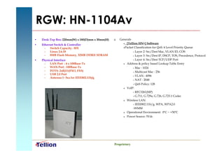 RGW: HN-1104Av
•   Desk-Top Box: 220mm(W) x 180(D)mm x 30mm(H)      Generals
                                                         [Tellion HN+] Software
•   Ethernet Switch & Controller
                                                        Packet Classification for QoS: 4 Level Priority Queue
      – Switch Capacity : 8FE
      – Linux 2.6.18                                            Layer 2: Src/Dest Mac, VLAN ID, COS

      – 8MB Flash Memory, 32MB DDRII SDRAM                      Layer 3: Src/Dest IP, DSCP, TOS, Precedence, Protocol

•   Physical Interface                                          Layer 4: Src/Dest TCP/UDP Port

     – LAN Port : 4 x 100Base-Tx                         Address & policy based Lookup Table Entry

     – WAN Port : 100Base-Tx                                    Mac : 1024
     – POTS: 2xRJ11(FXO, FXS)                                   Multicast Mac : 256
     – USB 2.0 Port
                                                                VLAN : 4096
                       ,
     – Antenna 1~3ea for IEEE802.11b/g
                                                                NAT : 2048

                                                                QoS Policy: 128

                                                         VoIP:

                                                                RFC3261(SIP)

                                                                G.711, G.729a, G.726, G.723.1 Codec

                                                         Wireless LAN:

                                                                IEEE802.11b/g, WPA, WPA2.0

                                                               WMM
                                                         Operational Environment: 0ºC ~ +50º    C
                                                         Power Source: 5Vdc




                                                  Proprietary
 