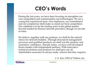 CEO’s Words
During the last years, we have been focusing on strengthen our
core competition and commercialize our technologies. We are a
young but experienced team. Our employees, our commitment
and our competence shall make us stand out from competition.
Our ambition is to be the leading actor in the global market
beyond market for Korean network providers, though we are late
to enter .

We believe, together with our partners, we shall be the natural
choice for network builders. Through structured management
processes and qualified products we shall win the markets' and
customers' confidence. Already today, we have well developed
Korea market with independent partners. With innovative
technical solutions and products we shall give our all
stakeholders assurance to always make returns that they requires.

                                     J. G. Kim, CEO of Tellion, Inc.
                             Proprietary
 