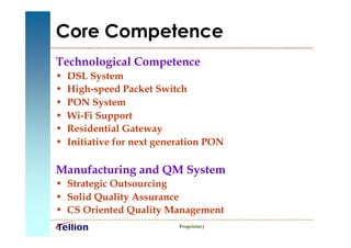 Core Competence
Technological Competence
•   DSL System
•   High-speed Packet Switch
•   PON System
•   Wi-Fi Support
•   Residential Gateway
•   Initiative for next generation PON

Manufacturing and QM System
• Strategic Outsourcing
• Solid Quality Assurance
• CS Oriented Quality Management
                            Proprietary
 
