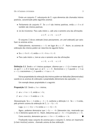 Os n¶umeros inteiros 3
Existe um conjunto P, subconjunto de Z, cujos elementos s~ao chamados inteiros
positivos, caracterizado pelos seguintes axiomas:
² Fechamento do conjunto P: Se a e b s~ao inteiros positivos, ent~ao a + b e ab
tamb¶em s~ao inteiros positivos.
² Lei da tricotomia: Para cada inteiro a, vale uma e somente uma das a¯rma»c~oes:
a 2 P; a = 0; ¡a 2 P
O conjunto Z diz-se ordenado (mais precisamente, um anel ordenado) por satis-
fazer os axiomas acima.
Habitualmente, escrevemos a > 0, em lugar de a 2 P. Assim, os axiomas de
ordena»c~ao dos inteiros podem ser reescritos da seguinte forma:
² Se a > 0 e b > 0, ent~ao a + b > 0 e a ¢ b > 0.
² Para cada inteiro a, tem-se uma e somente uma das a¯rma»c~oes:
a > 0; a = 0; ¡a > 0
De¯ni»c~ao 1.1 Sendo a e b inteiros quaisquer, dizemos que a < b (a ¶e menor que b),
ou que b > a (b ¶e maior que a), se b ¡ a > 0. Escrevemos a · b quando a < b ou
a = b, e escrevemos a ¸ b quando a > b ou a = b.
V¶arias propriedades da ordena»c~ao dos inteiros podem ser deduzidas (demonstradas)
usando-se os axiomas de ordena»c~ao e propriedades elementares das opera»c~oes + e ¢.
Um exemplo dessas propriedades ¶e a seguinte:
Proposi»c~ao 1.1 Sendo a, b e c inteiros,
1. se a > b e c > 0, ent~ao ac > bc;
2. se a > b e c < 0 ent~ao ac < bc.
Demonstra»c~ao. Se a > b ent~ao a ¡ b > 0, conforme a de¯ni»c~ao 1.1. Se c > 0 ent~ao,
pelo primeiro axioma da ordena»c~ao de Z, (a ¡ b)c > 0.
Logo, (a + (¡b))c > 0 e ent~ao ac + (¡b)c > 0.
Agora, podemos demonstrar que (¡b)c = ¡bc (demonstre isto, mostrando que
(¡b)c ¶e elemento oposto de bc). Assim, deduzimos que ac¡bc > 0 e portanto ac > bc.
Como exerc¶³cio, demonstre que se a > b e c < 0, ent~ao ac < bc.
Finalizando nosso conjunto de axiomas para o conjunto Z, temos um importante
(e bem intuitivo) axioma , chamado axioma da boa ordena»c~ao:
 