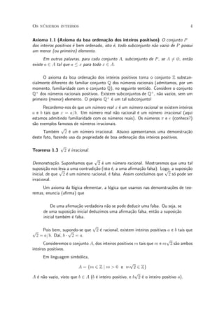 Os n¶umeros inteiros 4
Axioma 1.1 (Axioma da boa ordena»c~ao dos inteiros positivos) O conjunto P
dos inteiros positivos ¶e bem ordenado, isto ¶e, todo subconjunto n~ao vazio de P possui
um menor (ou primeiro) elemento.
Em outras palavras, para cada conjunto A, subconjunto de P, se A 6= ¿, ent~ao
existe a 2 A tal que a · x para todo x 2 A.
O axioma da boa ordena»c~ao dos inteiros positivos torna o conjunto Z substan-
cialmente diferente do familiar conjunto Q dos n¶umeros racionais (admitamos, por um
momento, familiaridade com o conjunto Q), no seguinte sentido. Considere o conjunto
Q+
dos n¶umeros racionais positivos. Existem subconjuntos de Q+
, n~ao vazios, sem um
primeiro (menor) elemento. O pr¶oprio Q+
¶e um tal subconjunto!
Recordemo-nos de que um n¶umero real x ¶e um n¶umero racional se existem inteiros
a e b tais que x = a=b. Um n¶umero real n~ao racional ¶e um n¶umero irracional (aqui
estamos admitindo familiaridade com os n¶umeros reais). Os n¶umeros ¼ e e (conhece?)
s~ao exemplos famosos de n¶umeros irracionais.
Tamb¶em
p
2 ¶e um n¶umero irracional. Abaixo apresentamos uma demonstra»c~ao
deste fato, fazendo uso da propriedade de boa ordena»c~ao dos inteiros positivos.
Teorema 1.3
p
2 ¶e irracional.
Demonstra»c~ao. Suponhamos que
p
2 ¶e um n¶umero racional. Mostraremos que uma tal
suposi»c~ao nos leva a uma contradi»c~ao (isto ¶e, a uma a¯rma»c~ao falsa). Logo, a suposi»c~ao
inicial, de que
p
2 ¶e um n¶umero racional, ¶e falsa. Assim conclu¶³mos que
p
2 s¶o pode ser
irracional.
Um axioma da l¶ogica elementar, a l¶ogica que usamos nas demonstra»c~oes de teo-
remas, enuncia (a¯rma) que
De uma a¯rma»c~ao verdadeira n~ao se pode deduzir uma falsa. Ou seja, se
de uma suposi»c~ao inicial deduzimos uma a¯rma»c~ao falsa, ent~ao a suposi»c~ao
inicial tamb¶em ¶e falsa.
Pois bem, supondo-se que
p
2 ¶e racional, existem inteiros positivos a e b tais quep
2 = a=b. Da¶³, b ¢
p
2 = a.
Consideremos o conjunto A, dos inteiros positivos m tais que m e m
p
2 s~ao ambos
inteiros positivos.
Em linguagem simb¶olica,
A = fm 2 Z j m > 0 e m
p
2 2 Zg
A ¶e n~ao vazio, visto que b 2 A (b ¶e inteiro positivo, e b
p
2 ¶e o inteiro positivo a).
 
