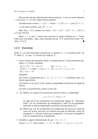Os n¶umeros inteiros 5
Pelo princ¶³pio da boa ordena»c~ao dos inteiros positivos, A tem um menor elemento
s. Temos que s e s
p
2 s~ao ambos inteiros positivos.
Considere ent~ao o inteiro r = s
p
2¡s. Temos r = s(
p
2¡1) < s, pois
p
2¡1 < 1.
r ¶e um inteiro positivo, pois
p
2 ¡ 1 > 0.
Al¶em disso, r
p
2 ¶e tamb¶em um inteiro: r
p
2 = (s
p
2 ¡ s)
p
2 = 2s ¡ s
p
2 (s e
s
p
2 s~ao inteiros!).
Assim, r 2 A, mas r ¶e menor que o primeiro (o menor) elemento de A. Temos
ent~ao uma contradi»c~ao. Logo, nossa suposi»c~ao de que
p
2 ¶e racional est¶a errada. Por-
tanto,
p
2 62 Q.
1.1.2 Exerc¶³cios
Sendo P1 e P2 duas a¯rma»c~oes matem¶aticas, ao escrever P1 ) P2 queremos dizer Se
P1 ent~ao P2", ou que P1 acarreta (ou implica) P2".
1. Use os axiomas das opera»c~oes adi»c~ao e multiplica»c~ao em Z, para demonstrar que,
sendo a e b inteiros quaisquer,
(a) (a + b)2
= a2
+ 2ab + b2
(b) (¡1) ¢ a = ¡a
(c) Se a2
= a ent~ao a = 0 ou a = 1 (d) ¡(a + b) = (¡a) + (¡b)
(e) (¡a)b = ¡ab
Sugest~oes.
(b) Comece considerando que [(¡1) + 1] ¢ a = 0 ¢ a = 0 (justi¯que estes e os
demais argumentos).
(d) Calcule (a+b)+[(-a)+(-b)], usando as propriedades axiom¶aticas da adi»c~ao de
inteiros.
(e) Imite os procedimentos usados no item (b)
2. (a) Admita, no conjunto de axiomas dos n¶umeros inteiros, a propriedade
a ¢ b = 0 ) a = 0 ou b = 0
em lugar da lei do cancelamento da multiplica»c~ao (p¶agina 2). Demonstre
ent~ao a lei do cancelamento da multiplica»c~ao a partir de tal propriedade,
admitindo as demais propriedades axiom¶aticas das opera»c~oes em Z.
(b) Mostre que a lei do cancelamento da multiplica»c~ao n~ao precisa ser admitida
como um axioma, pois ela ¶e um teorema que pode ser deduzido a partir da
proposi»c~ao 1.1. Ou seja, mostre que a proposi»c~ao 1.1 tem como conseqÄu^encia
a lei do cancelamento da multiplica»c~ao.
3. Complete a seguinte demonstra»c~ao de que (¡1)(¡1) = 1.
Temos 0 ¢ 0 = 0. Temos ainda 1 + (¡1) = 0. Da¶³, [1 + (¡1)] ¢ [1 + (¡1)] = 0.
 