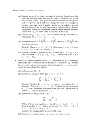 Induc»~ao finita e suas aplicac»~oes 17
(a) Suponha que em 1o
de janeiro, um casal de coelhos ¶e deixado numa ilha.
Este casal leva dois meses para procriar, e em 1o
de mar»co d¶a µa luz um
novo casal de coelhos. Eles produzem continuadamente um novo par de
coelhos no primeiro dia de cada m^es subseqÄuente. Cada novo casal gerado
leva dois meses para tornar-se adulto e produz um novo casal no primeiro
dia do terceiro m^es de sua vida, bem como no primeiro dia de cada m^es
subseqÄuente. Mostre que o n¶umero de casais de coelhos presentes na ilha no
n-¶esimo m^es ¶e fn, o n-¶esimo termo da seqÄu^encia de Fibonacci.
(b) Veri¯que que fk = fk+2 ¡ fk+1 (isto n~ao requer mais que duas linhas), e
ent~ao calcule
Pn
j=1 fj = f1 + f2 + ¢ ¢ ¢ + fn.
(c) Mostre que sendo ® =
1 +
p
5
2
e ¯ =
1 ¡
p
5
2
, tem-se fn =
®n
¡ ¯n
p
5
, para
cada inteiro positivo n.
Sugest~ao. Chame an = (®n
¡ ¯n
)=
p
5. Mostre que a1 = a2 = 1, e que
an = an¡1 + an¡2, para cada inteiro n ¸ 3.
(d) De¯ne-se a seqÄu^encia generalizada de Fibonacci por g1 = a, g2 = b e,
para cada inteiro n ¸ 3, gn = gn¡1 + gn¡2. Mostre que, para n ¸ 3,
gn = afn¡2 + bfn¡1.
6. Sendo n e k inteiros positivos, com n ¸ k, denotamos por
¡n
k
¢
o n¶umero de
subconjuntos com k elementos, de um conjunto de n elementos.
¡n
k
¢
¶e tamb¶em
chamado o n¶umero de combina»c~oes de n objetos, tomados k a k, e tamb¶em recebe
o nome de n¶umero binomial n sobre k.
(a) Explique porque
¡n
0
¢
= 1.
(b) Demonstre a rela»c~ao de Stifel: para n ¸ k + 1 e k ¸ 0,
µ
n
k
¶
+
µ
n
k + 1
¶
=
µ
n + 1
k + 1
¶
Sugest~ao. Considere An+1 = fx1; x2; : : : ; xn; xn+1g, um conjunto de n + 1
elementos. Temos An+1 = An [ fxn+1g. Considere que os subconjuntos
de An+1, com k elementos, subdividem-se em dois tipos. Aqueles que n~ao
cont¶em xn+1 e aqueles que cont¶em xn+1.
(c) Demonstre, por indu»c~ao sobre n, que
µ
n
k
¶
=
n!
k!(n ¡ k)!
(O fatorial de um inteiro positivo n, ¶e o produto n! =
Qn
k=1 k = 1¢2¢¢ ¢ ¢ ¢n.
De¯ne-se tamb¶em 0! = 1. Assim, por exemplo, 1! = 1, 2! = 1 ¢ 2 = 2,
3! = 1 ¢ 2 ¢ 3 = 6, 4! = 24, 5! = 120.)
Sugest~ao. Use a rela»c~ao de Stifel, exerc¶³cio 6b acima.
(d) Demonstre, por indu»c~ao sobre n, que sendo a e b n¶umeros reais,
 
