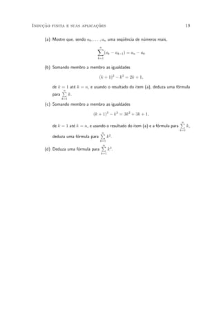 Induc»~ao finita e suas aplicac»~oes 19
(a) Mostre que, sendo a0; : : : ; an uma seqÄu^encia de n¶umeros reais,
nX
k=1
(ak ¡ ak¡1) = an ¡ a0
(b) Somando membro a membro as igualdades
(k + 1)2
¡ k2
= 2k + 1;
de k = 1 at¶e k = n, e usando o resultado do item (a), deduza uma f¶ormula
para
nP
k=1
k.
(c) Somando membro a membro as igualdades
(k + 1)3
¡ k3
= 3k2
+ 3k + 1;
de k = 1 at¶e k = n, e usando o resultado do item (a) e a f¶ormula para
nP
k=1
k,
deduza uma f¶ormula para
nP
k=1
k2
.
(d) Deduza uma f¶ormula para
nP
k=1
k3
.
 
