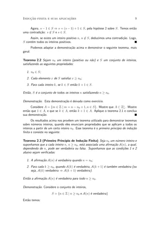 Induc»~ao finita e suas aplicac»~oes 9
Agora, s ¡ 1 2 S ) s = (s ¡ 1) + 1 2 S, pela hip¶otese 2 sobre S. Temos ent~ao
uma contradi»c~ao: s 62 S e s 2 S.
Assim, se existe um inteiro positivo n, n 62 S, deduzimos uma contradi»c~ao. Logo,
S cont¶em todos os inteiros positivos.
Podemos adaptar a demonstra»c~ao acima e demonstrar o seguinte teorema, mais
geral.
Teorema 2.2 Sejam n0 um inteiro (positivo ou n~ao) e S um conjunto de inteiros,
satisfazendo as seguintes propriedades:
1. n0 2 S;
2. Cada elemento x de S satisfaz x ¸ n0;
3. Para cada inteiro k, se k 2 S ent~ao k + 1 2 S.
Ent~ao, S ¶e o conjunto de todos os inteiros n satisfazendo n ¸ n0.
Demonstra»c~ao. Esta demonstra»c~ao ¶e deixada como exerc¶³cio.
Considere A = fm 2 Z j m = n ¡ n0 + 1; n 2 Sg. Mostre que A ½ Z¤
+. Mostre
ent~ao que 1 2 A, e que se k 2 A, ent~ao k + 1 2 A. Aplique o teorema 2.1 e conclua
sua demonstra»c~ao.
Os resultados acima nos prov^eem um teorema utilizado para demonstrar teoremas
sobre n¶umeros inteiros, quando eles enunciam propriedades que se aplicam a todos os
inteiros a partir de um certo inteiro n0. Esse teorema ¶e o primeiro princ¶³pio de indu»c~ao
¯nita e consiste no seguinte:
Teorema 2.3 (Primeiro Princ¶³pio de Indu»c~ao Finita) Seja n0 um n¶umero inteiro e
suponhamos que a cada inteiro n, n ¸ n0, est¶a associada uma a¯rma»c~ao A(n), a qual,
dependendo de n, pode ser verdadeira ou falsa. Suponhamos que as condi»c~oes 1 e 2
abaixo sejam veri¯cadas:
1. A a¯rma»c~ao A(n) ¶e verdadeira quando n = n0;
2. Para cada k ¸ n0, quando A(k) ¶e verdadeira, A(k + 1) ¶e tamb¶em verdadeira (ou
seja, A(k) verdadeira ) A(k + 1) verdadeira).
Ent~ao a a¯rma»c~ao A(n) ¶e verdadeira para todo n ¸ n0.
Demonstra»c~ao. Considere o conjunto de inteiros,
S = fn 2 Z j n ¸ n0 e A(n) ¶e verdadeirag
Ent~ao temos:
 