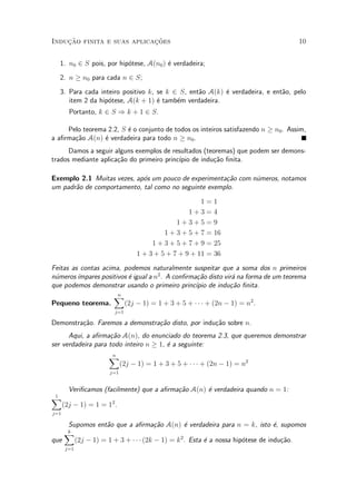 Induc»~ao finita e suas aplicac»~oes 10
1. n0 2 S pois, por hip¶otese, A(n0) ¶e verdadeira;
2. n ¸ n0 para cada n 2 S;
3. Para cada inteiro positivo k, se k 2 S, ent~ao A(k) ¶e verdadeira, e ent~ao, pelo
item 2 da hip¶otese, A(k + 1) ¶e tamb¶em verdadeira.
Portanto, k 2 S ) k + 1 2 S.
Pelo teorema 2.2, S ¶e o conjunto de todos os inteiros satisfazendo n ¸ n0. Assim,
a a¯rma»c~ao A(n) ¶e verdadeira para todo n ¸ n0.
Damos a seguir alguns exemplos de resultados (teoremas) que podem ser demons-
trados mediante aplica»c~ao do primeiro princ¶³pio de indu»c~ao ¯nita.
Exemplo 2.1 Muitas vezes, ap¶os um pouco de experimenta»c~ao com n¶umeros, notamos
um padr~ao de comportamento, tal como no seguinte exemplo.
1 = 1
1 + 3 = 4
1 + 3 + 5 = 9
1 + 3 + 5 + 7 = 16
1 + 3 + 5 + 7 + 9 = 25
1 + 3 + 5 + 7 + 9 + 11 = 36
Feitas as contas acima, podemos naturalmente suspeitar que a soma dos n primeiros
n¶umeros¶³mpares positivos ¶e igual a n2
. A con¯rma»c~ao disto vir¶a na forma de um teorema
que podemos demonstrar usando o primeiro princ¶³pio de indu»c~ao ¯nita.
Pequeno teorema.
nX
j=1
(2j ¡ 1) = 1 + 3 + 5 + ¢ ¢ ¢ + (2n ¡ 1) = n2
.
Demonstra»c~ao. Faremos a demonstra»c~ao disto, por indu»c~ao sobre n.
Aqui, a a¯rma»c~ao A(n), do enunciado do teorema 2.3, que queremos demonstrar
ser verdadeira para todo inteiro n ¸ 1, ¶e a seguinte:
nX
j=1
(2j ¡ 1) = 1 + 3 + 5 + ¢ ¢ ¢ + (2n ¡ 1) = n2
Veri¯camos (facilmente) que a a¯rma»c~ao A(n) ¶e verdadeira quando n = 1:
1X
j=1
(2j ¡ 1) = 1 = 12
.
Supomos ent~ao que a a¯rma»c~ao A(n) ¶e verdadeira para n = k, isto ¶e, supomos
que
kX
j=1
(2j ¡ 1) = 1 + 3 + ¢ ¢ ¢ (2k ¡ 1) = k2
. Esta ¶e a nossa hip¶otese de indu»c~ao.
 