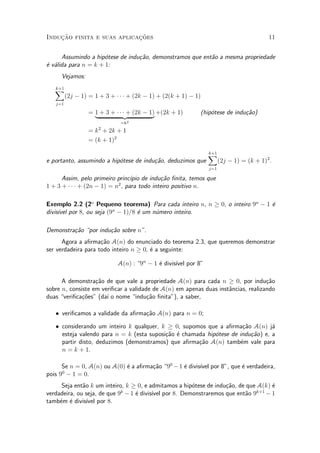Induc»~ao finita e suas aplicac»~oes 11
Assumindo a hip¶otese de indu»c~ao, demonstramos que ent~ao a mesma propriedade
¶e v¶alida para n = k + 1:
Vejamos:
k+1X
j=1
(2j ¡ 1) = 1 + 3 + ¢ ¢ ¢ + (2k ¡ 1) + (2(k + 1) ¡ 1)
= 1 + 3 + ¢ ¢ ¢ + (2k ¡ 1)
| {z }
=k2
+(2k + 1) (hip¶otese de indu»c~ao)
= k2
+ 2k + 1
= (k + 1)2
e portanto, assumindo a hip¶otese de indu»c~ao, deduzimos que
k+1X
j=1
(2j ¡ 1) = (k + 1)2
.
Assim, pelo primeiro princ¶³pio de indu»c~ao ¯nita, temos que
1 + 3 + ¢ ¢ ¢ + (2n ¡ 1) = n2
, para todo inteiro positivo n.
Exemplo 2.2 (2o
Pequeno teorema) Para cada inteiro n, n ¸ 0, o inteiro 9n
¡ 1 ¶e
divis¶³vel por 8, ou seja (9n
¡ 1)=8 ¶e um n¶umero inteiro.
Demonstra»c~ao por indu»c~ao sobre n".
Agora a a¯rma»c~ao A(n) do enunciado do teorema 2.3, que queremos demonstrar
ser verdadeira para todo inteiro n ¸ 0, ¶e a seguinte:
A(n) : 9n
¡ 1 ¶e divis¶³vel por 8"
A demonstra»c~ao de que vale a propriedade A(n) para cada n ¸ 0, por indu»c~ao
sobre n, consiste em veri¯car a validade de A(n) em apenas duas inst^ancias, realizando
duas veri¯ca»c~oes" (da¶³ o nome indu»c~ao ¯nita"), a saber,
² veri¯camos a validade da a¯rma»c~ao A(n) para n = 0;
² considerando um inteiro k qualquer, k ¸ 0, supomos que a a¯rma»c~ao A(n) j¶a
esteja valendo para n = k (esta suposi»c~ao ¶e chamada hip¶otese de indu»c~ao) e, a
partir disto, deduzimos (demonstramos) que a¯rma»c~ao A(n) tamb¶em vale para
n = k + 1.
Se n = 0, A(n) ou A(0) ¶e a a¯rma»c~ao 90
¡1 ¶e divis¶³vel por 8", que ¶e verdadeira,
pois 90
¡ 1 = 0.
Seja ent~ao k um inteiro, k ¸ 0, e admitamos a hip¶otese de indu»c~ao, de que A(k) ¶e
verdadeira, ou seja, de que 9k
¡1 ¶e divis¶³vel por 8. Demonstraremos que ent~ao 9k+1
¡ 1
tamb¶em ¶e divis¶³vel por 8.
 
